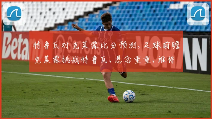 特鲁瓦对克莱蒙比分预测,足球前瞻克莱蒙挑战特鲁瓦,悬念重重,谁将笑到最后