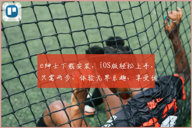 e绅士下载安装，iOS版轻松上手，只需两步，体验无界乐趣，享受优质内容